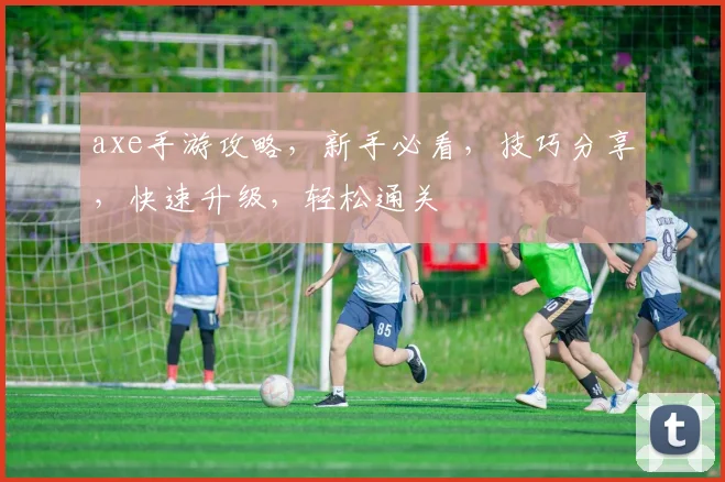 axe手游攻略，新手必看，技巧分享，快速升级，轻松通关