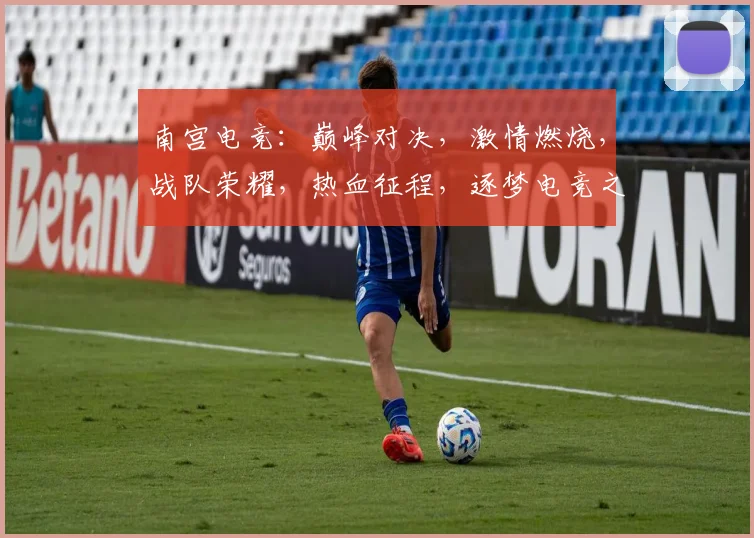南宫电竞：巅峰对决，激情燃烧，战队荣耀，热血征程，逐梦电竞之路