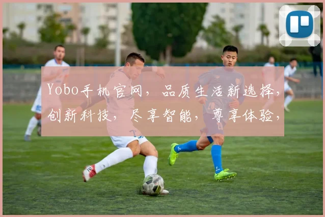 Yobo手机官网，品质生活新选择，创新科技，尽享智能，尊享体验，三重惊喜等你来