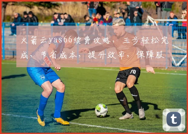 火箭云yas66续费攻略，三步轻松完成，节省成本，提升效率，保障服务稳定，不容错过